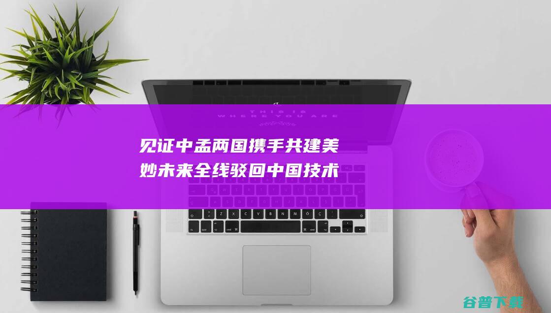 见证中孟两国携手共建美妙未来 全线驳回中国技术 幻想之路 (见证中孟两国的发展)